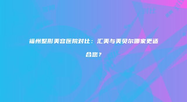 福州整形美容医院对比：汇美与美贝尔哪家更适合您？