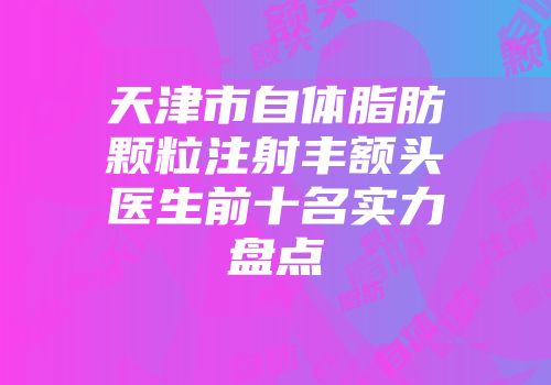 天津市自体脂肪颗粒注射丰额头医生前十名实力盘点