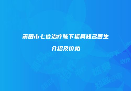 莆田市七位治疗腋下狐臭知名医生介绍及价格