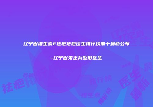 辽宁省维生素E祛疤祛疤医生排行榜前十最新公布-辽宁省朱正裔整形医生