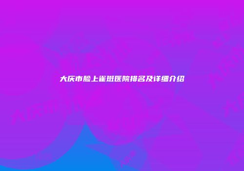 大庆市脸上雀斑医院排名及详细介绍