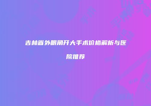 吉林省外眼角开大手术价格解析与医院推荐