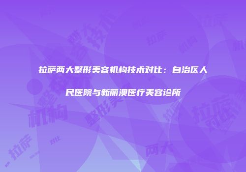 拉萨两大整形美容机构技术对比：自治区人民医院与新丽澳医疗美容诊所