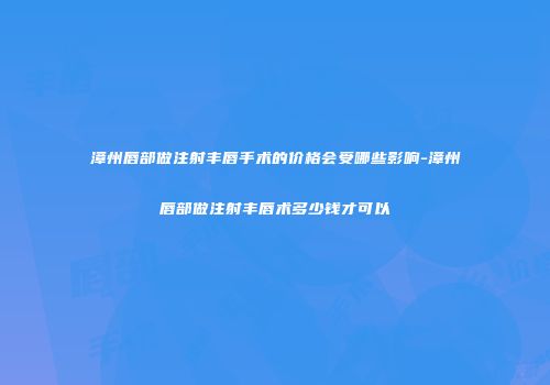 漳州唇部做注射丰唇手术的价格会受哪些影响-漳州唇部做注射丰唇术多少钱才可以