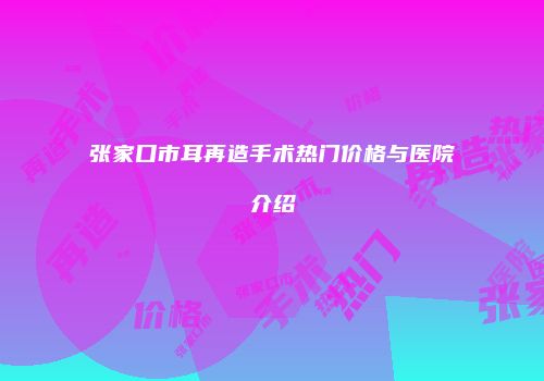张家口市耳再造手术热门价格与医院介绍