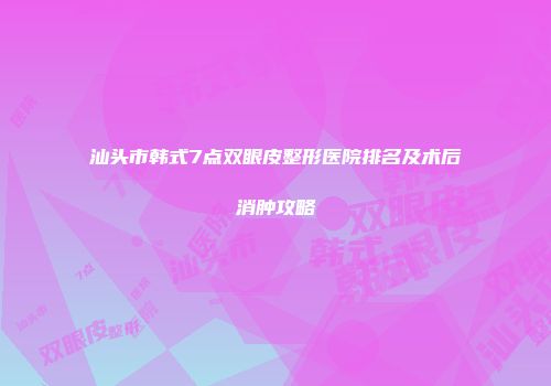 汕头市韩式7点双眼皮整形医院排名及术后消肿攻略