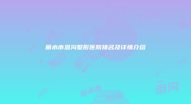 丽水市泪沟整形医院排名及详情介绍