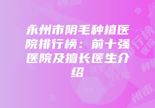 永州市阴毛种植医院排行榜：前十强医院及擅长医生介绍