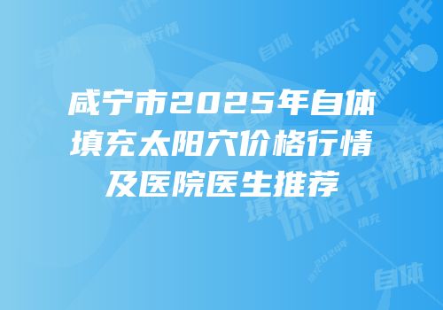 咸宁市2025年自体填充太阳穴价格行情及医院医生推荐