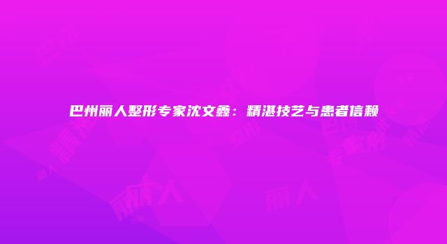 巴州丽人整形专家沈文鑫：精湛技艺与患者信赖