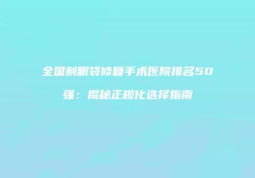 全国割眼袋修复手术医院排名50强：揭秘正规化选择指南