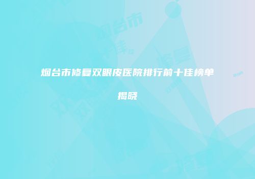 烟台市修复双眼皮医院排行前十佳榜单揭晓