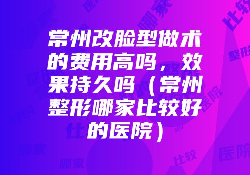 常州改脸型做术的费用高吗，效果持久吗（常州整形哪家比较好的医院）