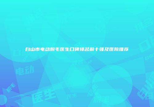 白山市电动脱毛医生口碑排名前十强及医院推荐