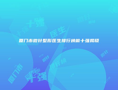 厦门市微针整形医生排行榜前十强揭晓