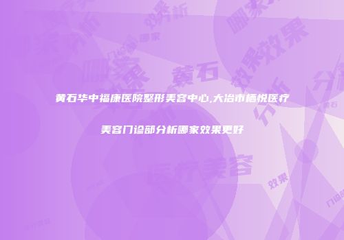 黄石华中福康医院整形美容中心,大冶市栖悦医疗美容门诊部分析哪家效果更好