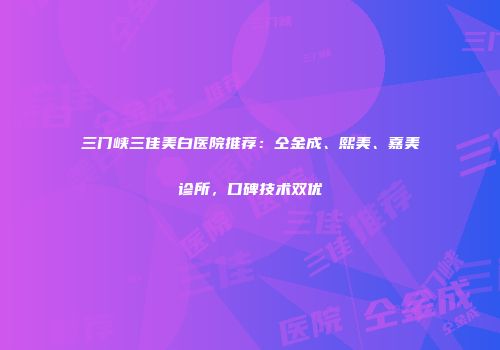 三门峡三佳美白医院推荐：仝金成、熙美、嘉美诊所，口碑技术双优