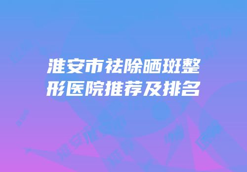 淮安市祛除晒斑整形医院推荐及排名