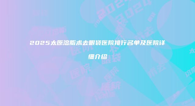 2025太原溶脂术去眼袋医院排行名单及医院详细介绍
