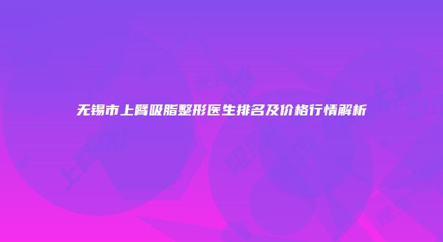 无锡市上臂吸脂整形医生排名及价格行情解析