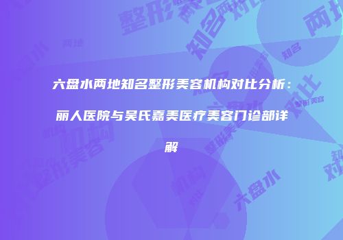 六盘水两地知名整形美容机构对比分析：丽人医院与吴氏嘉美医疗美容门诊部详解