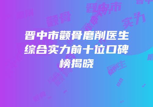 晋中市颧骨磨削医生综合实力前十位口碑榜揭晓