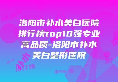 洛阳市补水美白医院排行榜top10强专业高品质-洛阳市补水美白整形医院