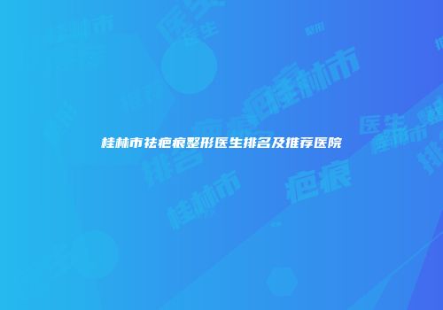 桂林市祛疤痕整形医生排名及推荐医院