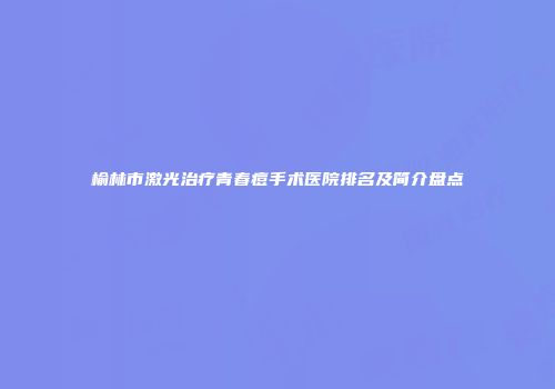 榆林市激光治疗青春痘手术医院排名及简介盘点
