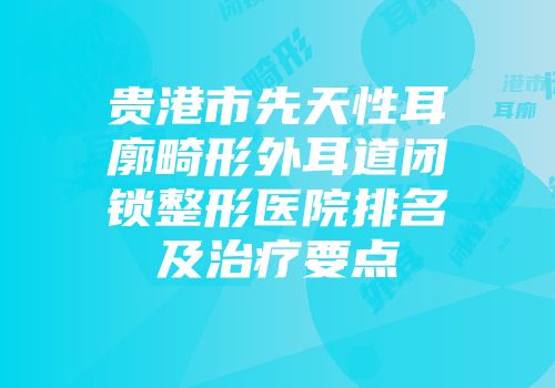 贵港市先天性耳廓畸形外耳道闭锁整形医院排名及治疗要点