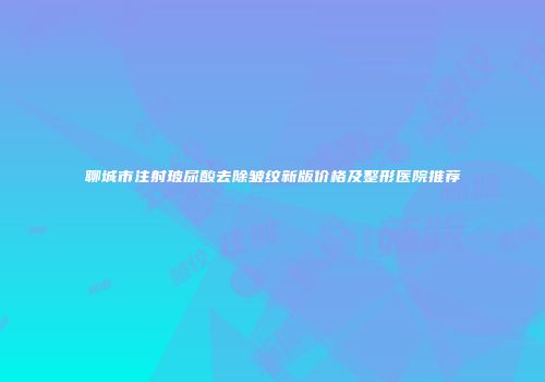聊城市注射玻尿酸去除皱纹新版价格及整形医院推荐