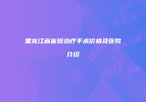 黑龙江省雀斑治疗手术价格及医院介绍