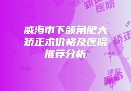 威海市下颌角肥大矫正术价格及医院推荐分析