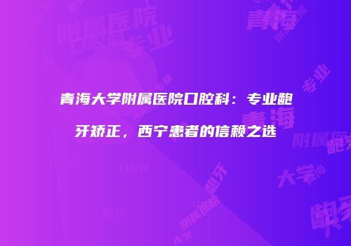 青海大学附属医院口腔科：专业龅牙矫正，西宁患者的信赖之选