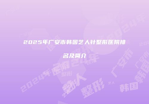 2025年广安市韩国艺人针整形医院排名及简介
