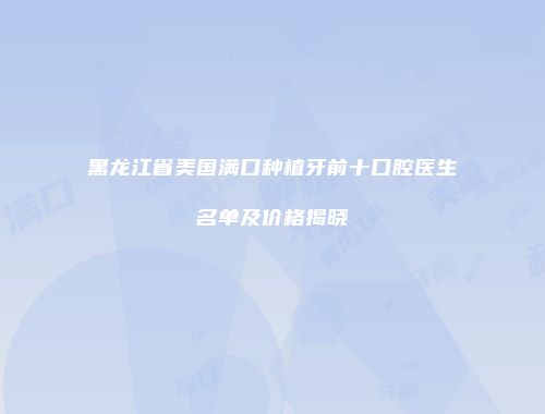 黑龙江省美国满口种植牙前十口腔医生名单及价格揭晓