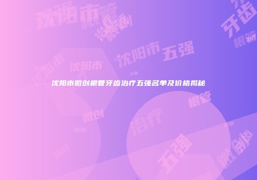 沈阳市微创根管牙齿治疗五强名单及价格揭秘