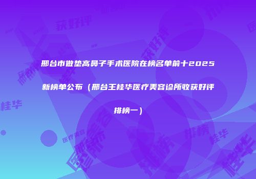 邢台市做垫高鼻子手术医院在榜名单前十2025新榜单公布（邢台王桂华医疗美容诊所收获好评排榜一）