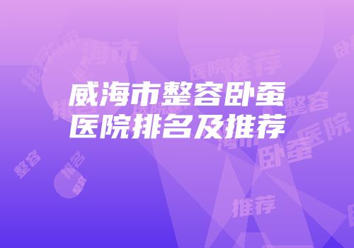 威海市整容卧蚕医院排名及推荐