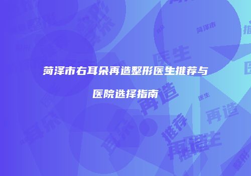 菏泽市右耳朵再造整形医生推荐与医院选择指南