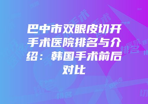 巴中市双眼皮切开手术医院排名与介绍：韩国手术前后对比