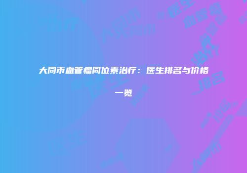 大同市血管瘤同位素治疗：医生排名与价格一览
