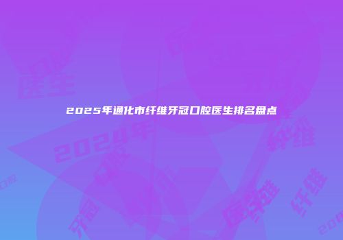 2025年通化市纤维牙冠口腔医生排名盘点