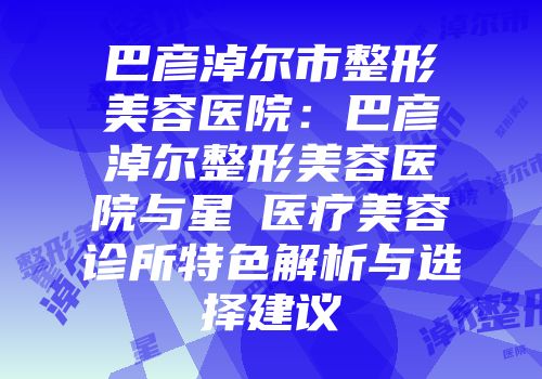 巴彦淖尔市整形美容医院：巴彦淖尔整形美容医院与星燦医疗美容诊所特色解析与选择建议