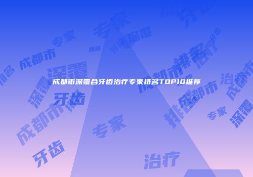 成都市深覆合牙齿治疗专家排名TOP10推荐