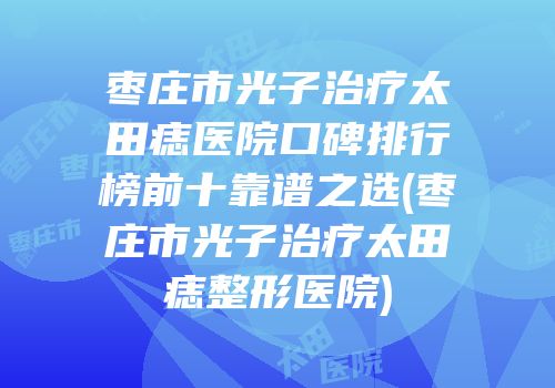 枣庄市光子治疗太田痣医院口碑排行榜前十靠谱之选(枣庄市光子治疗太田痣整形医院)