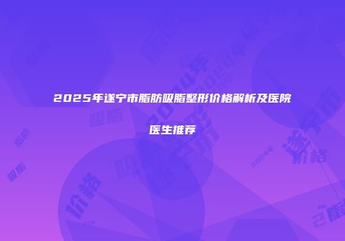 2025年遂宁市脂肪吸脂整形价格解析及医院医生推荐