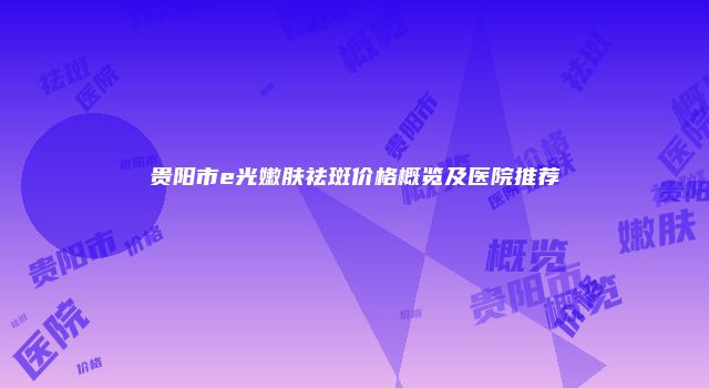 贵阳市e光嫩肤祛斑价格概览及医院推荐