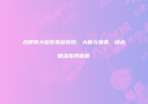 合肥两大整形美容医院：大韩与曼美，技术精湛服务优质