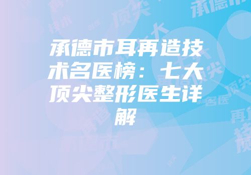 承德市耳再造技术名医榜：七大顶尖整形医生详解